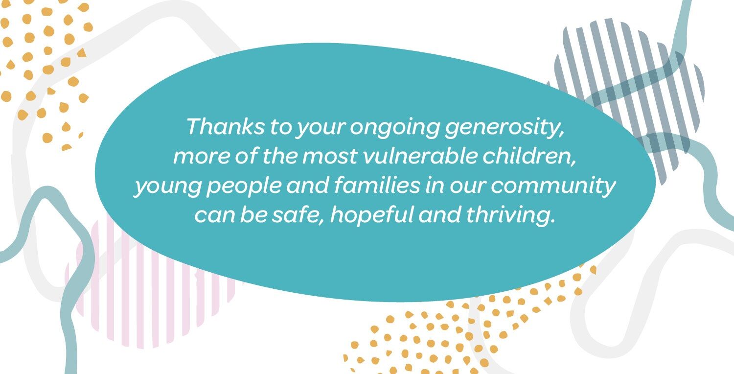 thanks to your ongoing generosity, more of the most vulnerable children, young people and families in our community can be safe, hopeful and thriving