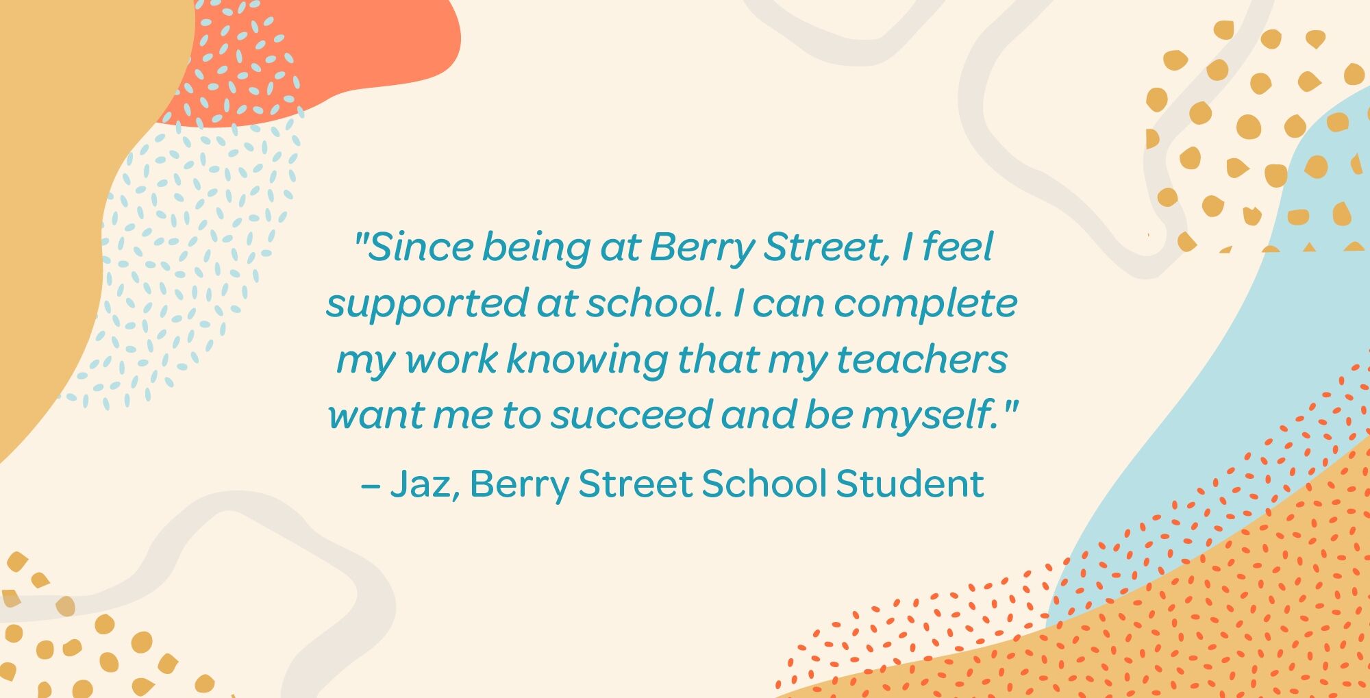 Since being at berry street, I feel supported at school. I can complete my work knowing that my teachers want me to succeed and be myself. Jaz Berry Street student